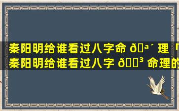 秦阳明给谁看过八字命 🪴 理「秦阳明给谁看过八字 🐳 命理的」